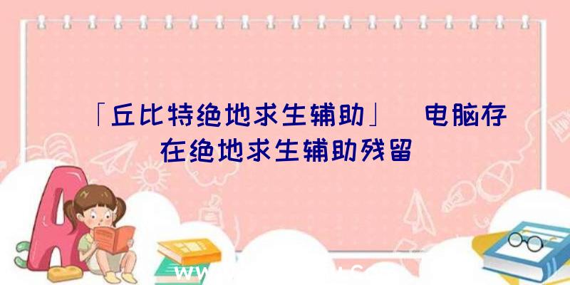 「丘比特绝地求生辅助」|电脑存在绝地求生辅助残留